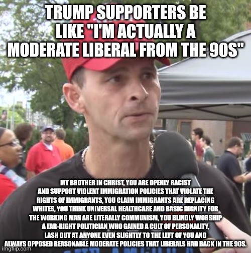 Trump supporters deny that they obviously are in fact far-right and not in any way moderate liberals | Trump supporters be like "I'm actually a moderate liberal from the 90s"; My brother in christ, you are openly racist and support violent immigration policies that violate the rights of immigrants, you claim immigrants are replacing whites, you think universal healthcare and basic dignity for the working man are literally communism, you blindly worship a far-right politician who gained a cult of personality, lash out at anyone even slightly to the left of you and always opposed reasonable moderate policies that liberals had back in the 90s. | image tagged in trump supporter,conservative logic,stupidity,maga,fascist | made w/ Imgflip meme maker