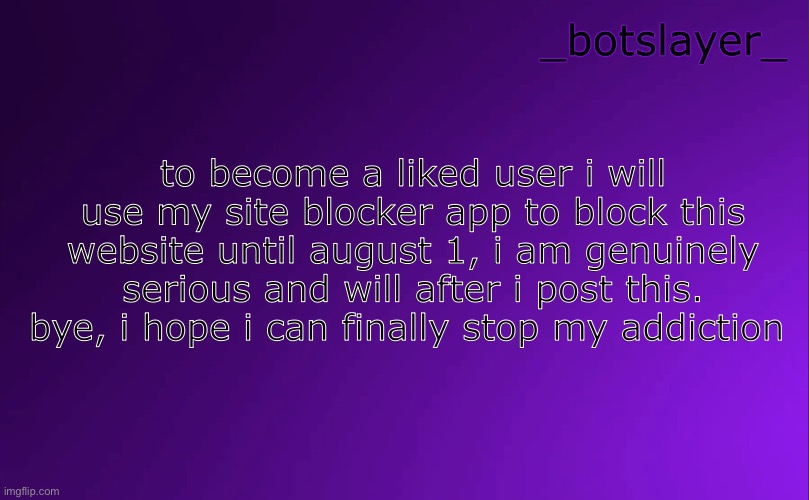 botslayer announcement temp v4 | to become a liked user i will use my site blocker app to block this website until august 1, i am genuinely serious and will after i post this. bye, i hope i can finally stop my addiction | image tagged in botslayer announcement temp v4 | made w/ Imgflip meme maker