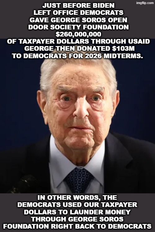 Money laundering with george soros and democrats | Just before biden left office democrats gave george soros open door society foundation $260,000,000
of taxpayer dollars THROUGH USAID
 george then donated $103M to democrats for 2026 midterms. In other words, the democrats used our taxpayer dollars to launder money through george soros foundation right back to democrats | made w/ Imgflip meme maker