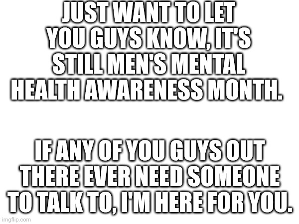 Mens Mental Health Matters | Just want to let you guys know, it's still Men's Mental Health Awareness Month. If any of you guys out there ever need someone to talk to, I'm here for you. | image tagged in men,mental health,help | made w/ Imgflip meme maker