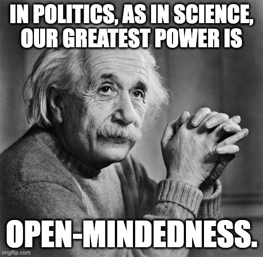 A condensation of his opinion on the matter. | in politics, as in science,
our greatest power is; open-mindedness. | image tagged in einstein,memes,politics | made w/ Imgflip meme maker