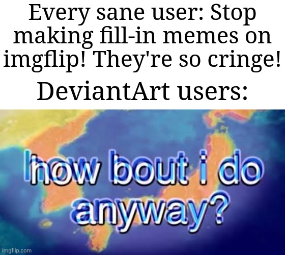 I hate fill-in memes, don't any of you guys agree? | Every sane user: Stop making fill-in memes on imgflip! They're so cringe! DeviantArt users: | image tagged in how bout i do anyway,memes,funny,why does this exist | made w/ Imgflip meme maker