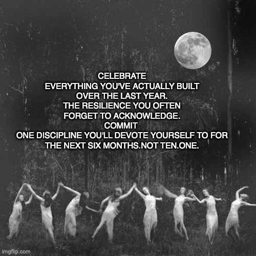 Full Moon Gather | Celebrate
Everything you've actually built over the last year.
The resilience you often forget to acknowledge.
Commit 
One discipline you'll devote yourself to for the next six months.Not ten.One. | image tagged in full moon gather | made w/ Imgflip meme maker
