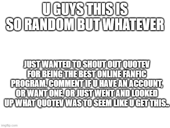 Blank White Template | u guys this is so random but whatever; just wanted to shout out quotev for being the best online fanfic program. comment if u have an account, or want one, or just went and looked up what quotev was to seem like u get this.. | image tagged in blank white template | made w/ Imgflip meme maker