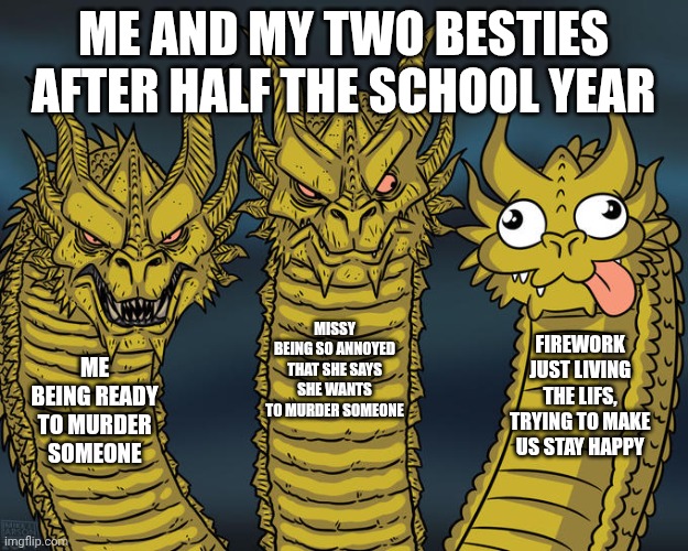 Three-headed Dragon | Me and my two Besties after half the school year; Missy being so annoyed that she says she wants to murder someone; Firework just living the lifs, trying to make us stay happy; Me being ready to murder someone | image tagged in three-headed dragon | made w/ Imgflip meme maker