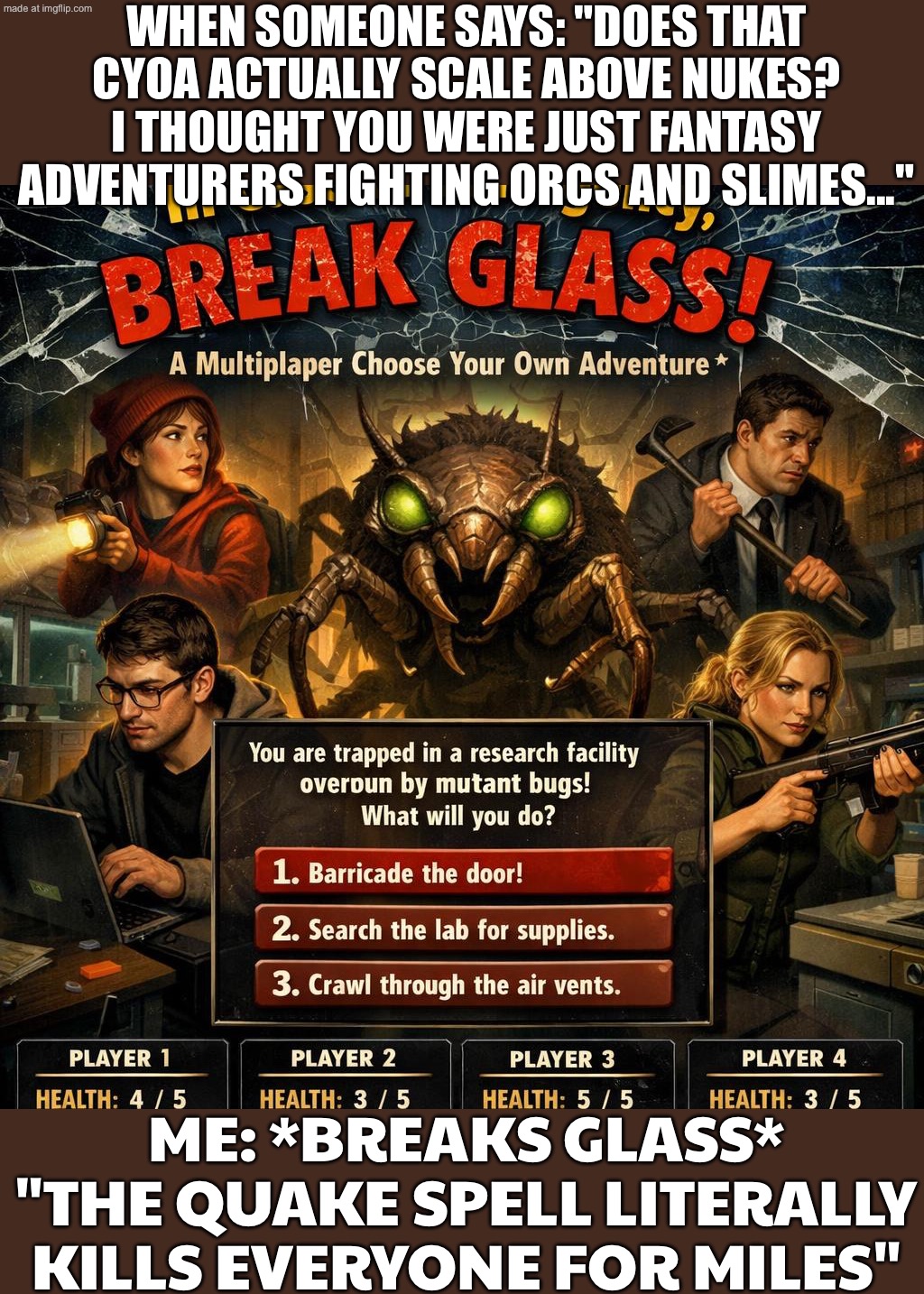 "Does that CYOA actually scale above nuclear weapons? I thought you were fantasy adventurers fighting orcs and slimes." | WHEN SOMEONE SAYS: "DOES THAT CYOA ACTUALLY SCALE ABOVE NUKES? I THOUGHT YOU WERE JUST FANTASY ADVENTURERS FIGHTING ORCS AND SLIMES..."; ME: *BREAKS GLASS* "THE QUAKE SPELL LITERALLY KILLS EVERYONE FOR MILES" | image tagged in in case of emergency break glass,fantasy,fantasy painting,gaming,adventure time,nuclear bomb | made w/ Imgflip meme maker