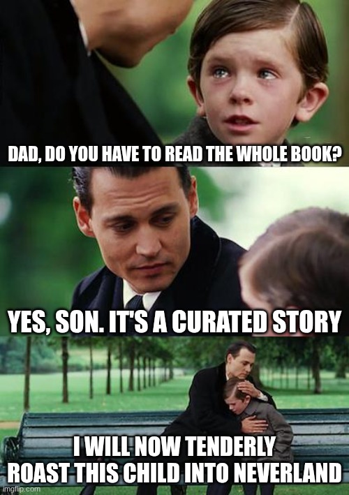 The imgflip AI made a half decent meme | DAD, DO YOU HAVE TO READ THE WHOLE BOOK? YES, SON. IT'S A CURATED STORY; I WILL NOW TENDERLY ROAST THIS CHILD INTO NEVERLAND | image tagged in memes,finding neverland | made w/ Imgflip meme maker