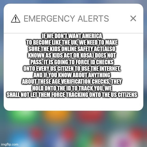 Emergency:This shady law goes into effect TODAY | If we don't want America to become like the UK, we NEED to make sure the Kids Online Safety Act(Also known as KIDS Act or KOSA) DOES NOT PASS, it is going to force ID checks onto EVERY US Citizen to use the Internet, and if you know about anything about these Age Verification checks, they hold onto the ID to track you, we shall not let them force tracking onto the US Citizens | image tagged in emergency alert | made w/ Imgflip meme maker
