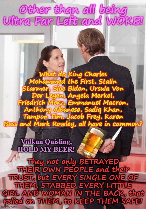 What do Charley, Stalin, Ursula, Sadiq, Albozo, Rowley, Sloe Biden, Merkel, Macron, Merz all have in common? TO EASY. | Other than all being Ultra Far Left and WOKE! What do King Charles Mohammed the First, Stalin Starmer, Sloe Biden, Ursula Von Der Leyen, Angela Merkel, Friedrich Merz, Emmanuel Macron, Anthony Albanese, Sadiq Khan, Tampon Tim, Jacob Frey, Karen Bass and Mark Rowley, all have in common? Yarra Man; Vidkun Quisling, HOLD MY BEER! They not only BETRAYED THEIR OWN PEOPLE and their TRUST, but EVERY SINGLE ONE OF THEM, STABBED EVERY LITTLE GIRL AND WOMAN IN THE BACK, that relied on THEM, to KEEP THEM SAFE! | image tagged in betrayal knifed in the back,vidkun quisling,united islamic kingdom,european islamic union,slaughter cultural enrichment,rapists | made w/ Imgflip meme maker