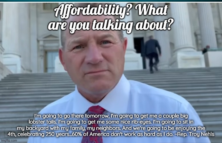 Affordability? What are you talking about? | Affordability? What are you talking about? I'm going to go there tomorrow, I'm going to get me a couple big lobster tails. I'm going to get me some nice rib-eyes. I'm going to sit in my backyard with my family, my neighbors. And we're going to be enjoying the 4th, celebrating 250 years...60% of America don't work as hard as I do. ~Rep. Troy Nehls | image tagged in troy nehls,lobster tail,ribeye,250 | made w/ Imgflip meme maker