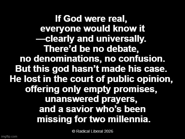 God is not Real | If God were real, 
everyone would know it
—clearly and universally. 
There’d be no debate, 
no denominations, no confusion.
But this god hasn’t made his case. 
He lost in the court of public opinion, 
offering only empty promises, 
unanswered prayers, 
and a savior who’s been
 missing for two millennia. © Radical Liberal 2026 | image tagged in god,god doesn't exist,god isn't real,god is a myth,unanswered prayers,missing savior | made w/ Imgflip meme maker