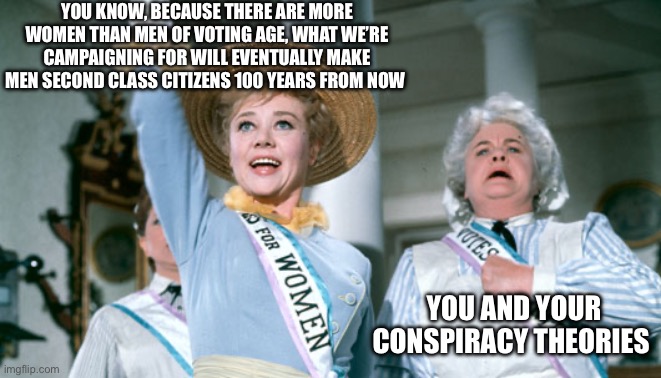 Sister suffragette  | You know, because there are more women than men of voting age, what we’re campaigning for will eventually make men second class citizens 100 years from now; You and your conspiracy theories | image tagged in sister suffragette | made w/ Imgflip meme maker