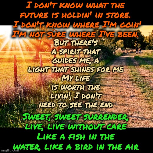 Live Without Care Like A Fish In The Water, Like A Bird In The Air | I don't know what the future is holdin' in store.  I don't know where I'm goin'
I'm not sure where I've been. But there's a spirit that guides me, a light that shines for me
My life is worth the livin', I don't need to see the end; Sweet, sweet surrender, live, live without care
Like a fish in the water, like a bird in the air | image tagged in memes,sweet surrender,surrender,relax,just breathe,john denver | made w/ Imgflip meme maker
