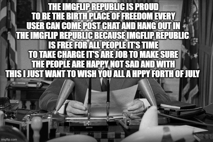 jfk | the imgflip republic is proud to be the birth place of freedom every user can come post chat and hang out in the imgflip republic because imgflip republic 
is free for all people it's time to take charge it's are job to make sure the people are happy not sad and with this i just want to wish you all a hppy forth of july | image tagged in jfk | made w/ Imgflip meme maker