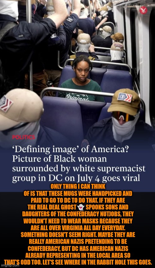 Funny | Only thing I can think of is that these mugs were handpicked and paid to go to DC to do that. If they are the real deal ghost 👻 spooks sons and daughters of the confederacy nutjobs, they wouldn't need to wear masks because they are all over Virginia all day everyday. Something doesn't seem right. Maybe they are really American Nazis pretending to be confederacy, but DC has American Nazis already representing in the local area so that's odd too. Let's see where in the rabbit hole this goes. | image tagged in funny,politics,confederacy,neo-nazis,washington dc,strange | made w/ Imgflip meme maker