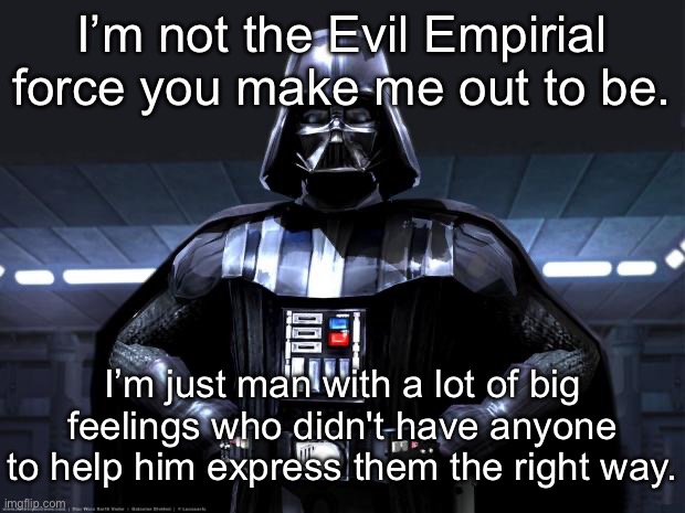 A man with big feelings | I’m not the Evil Empirial force you make me out to be. I’m just man with a lot of big feelings who didn't have anyone to help him express them the right way. | image tagged in dart vader,feelings,evil,empire | made w/ Imgflip meme maker