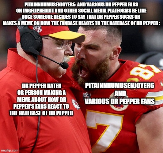 ALL DR PEPPER FANS NEED TO SHUT UP AND NEED TO STOP GLAZING THAT TRASH | PitaInnHumusEnjoyer6  and various dr pepper fans on imgflip,reddit and other social media platforms be like once someone decides to say that dr pepper sucks or  makes a meme on how the fanbase reacts to the hatebase of dr pepper :; PitaInnHumusEnjoyer6  and various dr pepper fans; Dr pepper hater or person making a meme about how dr pepper's fans react to  the hatebase of dr pepper | image tagged in travis kelce screaming,true,facts | made w/ Imgflip meme maker