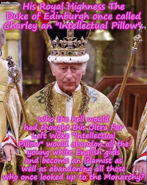 The Ultra Far Left Woke "Intellectual Pillow" Charles Mohmmed the UIK's first Islamist King. | His Royal Highness The Duke of Edinburgh once called Charley an "Intellectual Pillow". Yarra Man; Who the hell would had thought this Ultra Far Left Woke "Intellectual Pillow" would abandon all the young white English girls and become an Islamist as well as abandoning all those who once looked up to the Monarchy? | image tagged in charley mohammed the first,left progressive self gratification by proxy,united islamic kingdom,stalin khan roley,labour | made w/ Imgflip meme maker