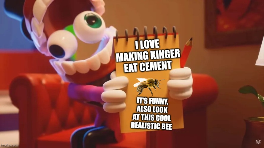 Caine loves realistic bees and making Kinger eat cement | I love making Kinger eat cement; It's funny. Also look at this cool realistic bee | image tagged in caine therapy | made w/ Imgflip meme maker