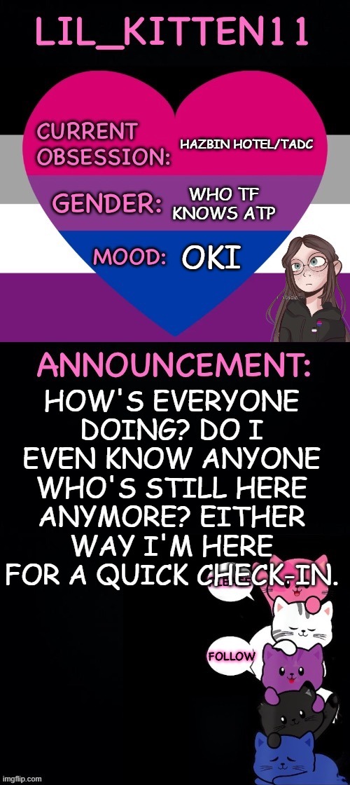 how do i still have mod?? | hazbin hotel/tadc; who tf knows atp; oki; How's everyone doing? do i even know anyone who's still here anymore? either way I'm here for a quick check-in. | image tagged in lil_kitten11's announcement temp | made w/ Imgflip meme maker