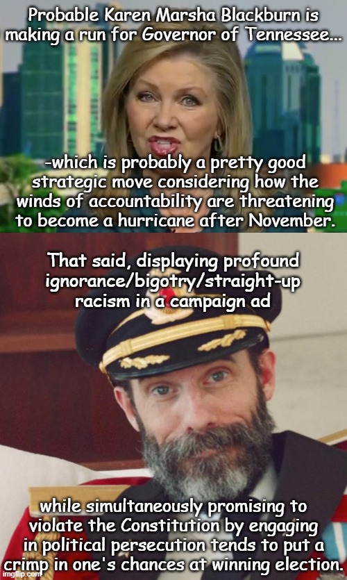 John Rose is no prize either, but uh... | Probable Karen Marsha Blackburn is making a run for Governor of Tennessee... -which is probably a pretty good
strategic move considering how the
winds of accountability are threatening
to become a hurricane after November. That said, displaying profound
ignorance/bigotry/straight-up
racism in a campaign ad; while simultaneously promising to
violate the Constitution by engaging
in political persecution tends to put a
crimp in one's chances at winning election. | image tagged in the guaranteed sure-fire hate-filled idiocy of marsha blackburn,captain obvious | made w/ Imgflip meme maker