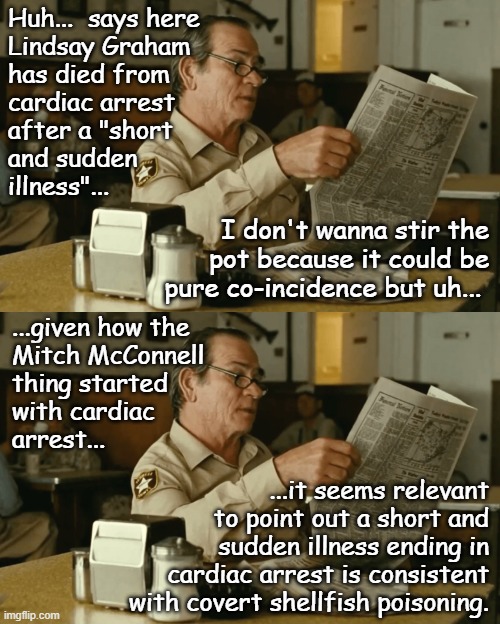 Sus AF II: The Graham-ening | Huh...  says here
Lindsay Graham
has died from
cardiac arrest
after a "short
and sudden
illness"... I don't wanna stir the
pot because it could be
pure co-incidence but uh... ...given how the
Mitch McConnell
thing started
with cardiac
arrest... ...it seems relevant
to point out a short and
sudden illness ending in
cardiac arrest is consistent
with covert shellfish poisoning. | image tagged in tommy reads,lindsey graham,i diagnose you with dead,sus | made w/ Imgflip meme maker