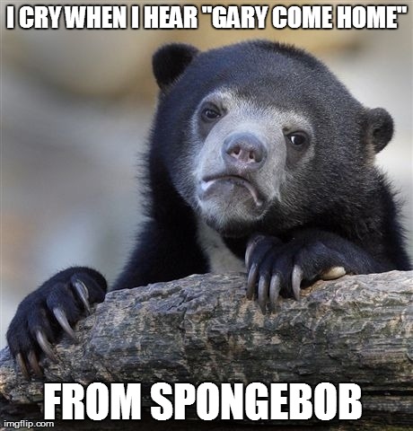 Confession Bear Meme | I CRY WHEN I HEAR "GARY COME HOME" FROM SPONGEBOB | image tagged in memes,confession bear | made w/ Imgflip meme maker