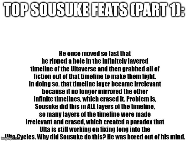 Sousuke Fact: RIDLEYYYYYYYYYYYYYYYYY is 100 meters from your location and approaching rapidly. Start runnin. | Top Sousuke feats (part 1):; He once moved so fast that he ripped a hole in the infinitely layered timeline of the Ultaverse and then grabbed all of fiction out of that timeline to make them fight. In doing so, that timeline layer became irrelevant because it no longer mirrored the other infinite timelines, which erased it. Problem is, Sousuke did this in ALL layers of the timeline, so many layers of the timeline were made irrelevant and erased, which created a paradox that Ulta is still working on fixing long into the Ulta Cycles. Why did Sousuke do this? He was bored out of his mind. | image tagged in sousuke,oc | made w/ Imgflip meme maker