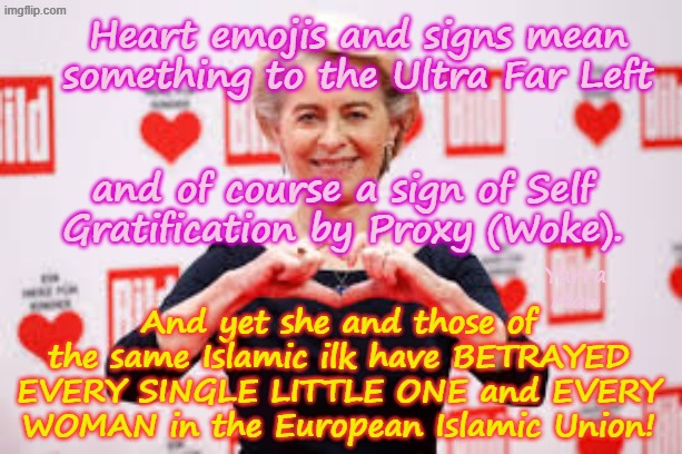 Heart emojis may be a sign of Wokeness, but Ober Fuhrer Ursula Vidkun Der Leyen has betrayed every woman and child in the EIU! | Heart emojis and signs mean something to the Ultra Far Left; and of course a sign of Self Gratification by Proxy (Woke). And yet she and those of the same Islamic ilk have BETRAYED EVERY SINGLE LITTLE ONE and EVERY WOMAN in the European Islamic Union! Yarra Man | image tagged in ursula von der leyen traitor,european islamic union,ultra far left,pedophiles child killers rapists,vidkun quisling,betrayal | made w/ Imgflip meme maker