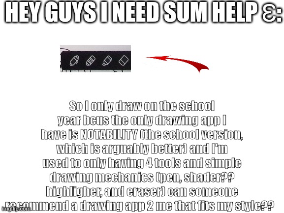 I don't have verified email so I have to ask in fun | Hey guys I need sum help ɛ:; So I only draw on the school year bcus the only drawing app I have is NOTABILITY (the school version, which is arguably better) and I'm used to only having 4 tools and simple drawing mechanics (pen, shader?? highligher, and eraser) can someone recommend a drawing app 2 me that fits my style?? | image tagged in please help me,drawing community,hgfnsmyuelijeuhksvyhmctyjsrchs | made w/ Imgflip meme maker