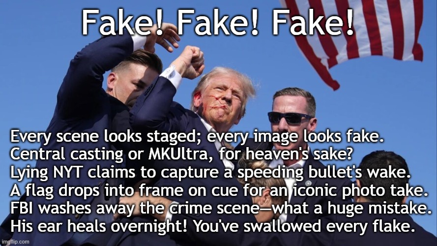 Trump in Butler, Pennsylvania on 7/13/2024: Fake! Fake! Fake! | Fake! Fake! Fake! Every scene looks staged; every image looks fake.
Central casting or MKUltra, for heaven's sake?
Lying NYT claims to capture a speeding bullet's wake.
A flag drops into frame on cue for an iconic photo take.
FBI washes away the crime scene—what a huge mistake.
His ear heals overnight! You've swallowed every flake. | image tagged in trump assassination attempt,donald trump,trump,psychopath,fake,shooting | made w/ Imgflip meme maker