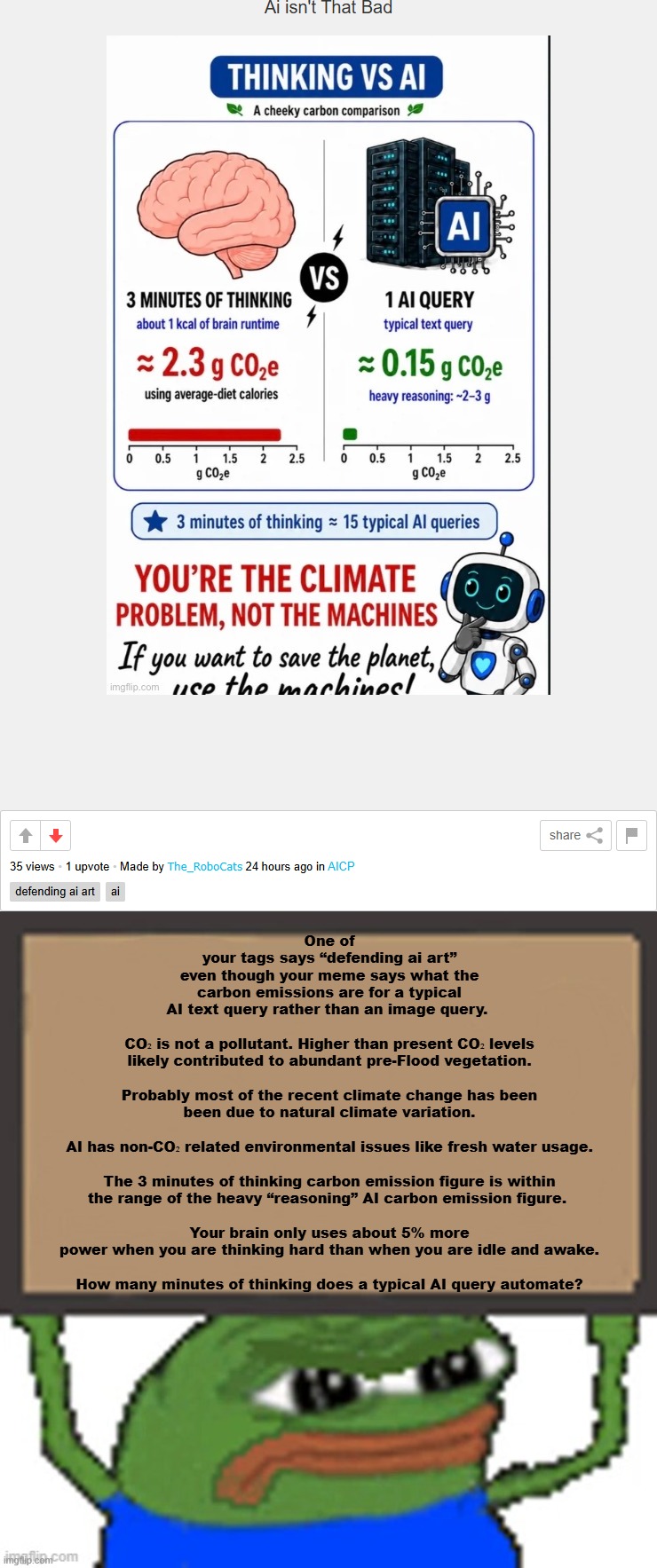 Response to Pro-AI Image | One of your tags says “defending ai art” even though your meme says what the carbon emissions are for a typical AI text query rather than an image query. 
 
CO₂ is not a pollutant. Higher than present CO₂ levels likely contributed to abundant pre-Flood vegetation.
 
Probably most of the recent climate change has been been due to natural climate variation.
 
AI has non-CO₂ related environmental issues like fresh water usage.
 
The 3 minutes of thinking carbon emission figure is within the range of the heavy “reasoning” AI carbon emission figure. 
 
Your brain only uses about 5% more power when you are thinking hard than when you are idle and awake.
 
How many minutes of thinking does a typical AI query automate? | image tagged in pepe sign,memes,pepe,ai,climate change,essay | made w/ Imgflip meme maker