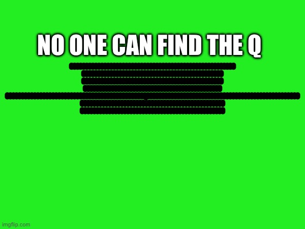 No One Can Find The Q | No One Can Find The Q; OOOOOOOOOOOOOOOOOOOOOOOOOOOOOOOOOOOOOOOOOOOOOOOOOOOOOO OOOOOOOOOOOOOOOOOOOOOOOOOOOOOOOOOOOOOOOOOOOOOO OOOOOOOOOOOOOOOOOOOOOOOOOOOOOOOOOOOOOOOOOOOOOO OOOOOOOOOOOOOOOOOOOOOOOOOOOOOOOOOOOOOOOOOOOOO OOOOOOOOOOOOOOOOOOOOOOOOOOOOOOOOOOOOOOOOOOOOOQOOOOOOOOOOOOOOOOOOOOOOOOOOOOOOOOOOOOOOOOOOOOOOOOOO OOOOOOOOOOOOOOOOOOOOOOOOOOOOOOOOOOOOOOOOOOOOOOO OOOOOOOOOOOOOOOOOOOOOOOOOOOOOOOOOOOOOOOOOOOOOOO | image tagged in idk,eeeeee | made w/ Imgflip meme maker