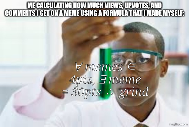 Very complex formula | Me calculating how much views, upvotes, and comments i get on a meme using a formula that i made myself:; ∀ memes ∈ 4pts, ∃ meme = 30pts ∴ grind | image tagged in finally | made w/ Imgflip meme maker