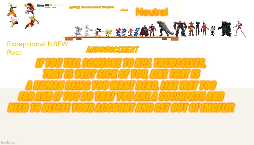 That is sick if you do that | Neutral; if you tell someone to kill themselves, that is very sick of you, like that is a human being you want dead, like way too far and if you do that you are a sociopath and need to delete your account and get out of imgflip. | image tagged in aadvik's revised announcement template | made w/ Imgflip meme maker