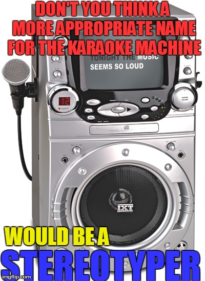 The World Famous Stereotyper | DON'T YOU THINK A MORE APPROPRIATE NAME FOR THE KARAOKE MACHINE STEREOTYPER WOULD BE A | image tagged in funny,music,humor | made w/ Imgflip meme maker
