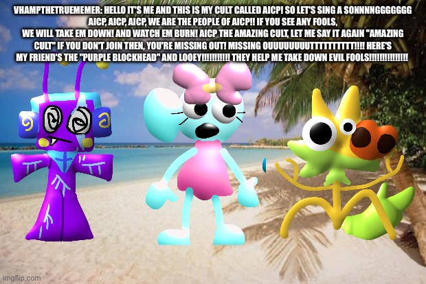 VhampTheTrueMemer Sings a Song | VhampTheTrueMemer: hello It's me and This is My Cult called Aicp! SO LET'S SING A SONNNNGGGGGGG
AICP, AICP, AICP, WE ARE THE PEOPLE OF AICP!! IF YOU SEE ANY FOOLS, WE WILL TAKE EM DOWN! AND WATCH EM BURN! AICP THE AMAZING CULT, LET ME SAY IT AGAIN "AMAZING CULT" IF YOU DON'T JOIN THEN, YOU'RE MISSING OUT! MISSING OUUUUUUUUTTTTTTTTTT!!!! HERE'S MY FRIEND'S THE "PURPLE BLOCKHEAD" AND LOOEY!!!!!!!!!!! THEY HELP ME TAKE DOWN EVIL FOOLS!!!!!!!!!!!!!!! | image tagged in island paradise,song,funny,aicp,the aicp songgggggg,what is aicp | made w/ Imgflip meme maker