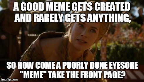 Logical Cersei | A GOOD MEME GETS CREATED AND RARELY GETS ANYTHING, SO HOW COME A POORLY DONE EYESORE "MEME" TAKE THE FRONT PAGE? | image tagged in logical cersei | made w/ Imgflip meme maker