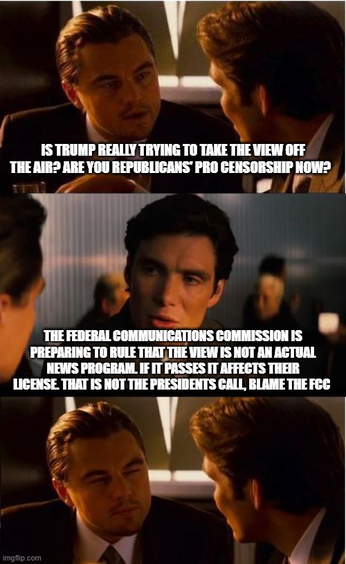 No one watches the view anyway | Is Trump really trying to take the view off the air? Are you Republicans' pro censorship now? The Federal Communications Commission is preparing to rule that the view is not an actual news program. If it passes it affects their license. That is not the Presidents call, blame the FCC | image tagged in memes,inception,the view,fcc,stop leftist propaganda,crying democrats | made w/ Imgflip meme maker