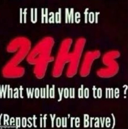 im insanely bored so im doing this piece of crap | image tagged in if u had me for 24hrs | made w/ Imgflip meme maker