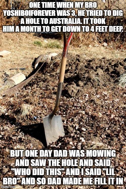 Just an LOL story | one time when my bro YoshiBoiForever was 3, he tried to dig a hole to australia. it took him a month to get down to 4 feet deep. but one day dad was mowing and saw the hole and said "who did this" and I said "lil bro" and so dad made me fill it in | image tagged in shovel dirt | made w/ Imgflip meme maker