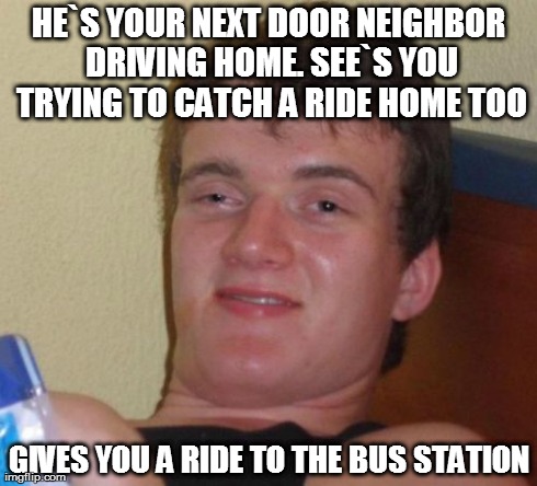 What is up with this Guy? | HE`S YOUR NEXT DOOR NEIGHBOR DRIVING HOME. SEE`S YOU TRYING TO CATCH A RIDE HOME TOO GIVES YOU A RIDE TO THE BUS STATION | image tagged in memes,10 guy | made w/ Imgflip meme maker