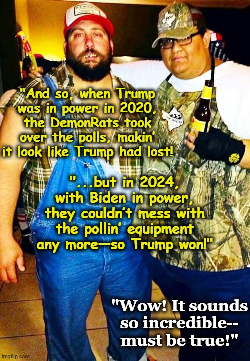 DemonRats Stole the Election | "And so, when Trump was in power in 2020, the DemonRats took over the polls, makin’ it look like Trump had lost! "...but in 2024, with Biden in power, they couldn’t mess with the pollin’ equipment any more—so Trump won!"; "Wow! It sounds so incredible-- must be true!" | image tagged in democrats,maga,right wing,donald trump approves,funny memes,redneck hillbilly | made w/ Imgflip meme maker