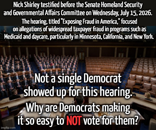 The Party that wants to defund the police now won't show up for a hearing about fraud? | Nick Shirley testified before the Senate Homeland Security and Governmental Affairs Committee on Wednesday, July 15, 2026. The hearing, titled "Exposing Fraud in America," focused on allegations of widespread taxpayer fraud in programs such as Medicaid and daycare, particularly in Minnesota, California, and New York. Not a single Democrat showed up for this hearing. Why are Democrats making it so easy to NOT vote for them? NOT | image tagged in democrats are the party of fraud,democrats are the part of crime,democrats are the party of evil | made w/ Imgflip meme maker