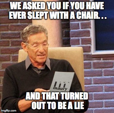 Maury Lie Detector Meme | WE ASKED YOU IF YOU HAVE EVER SLEPT WITH A CHAIR. . . AND THAT TURNED OUT TO BE A LIE | image tagged in memes,maury lie detector | made w/ Imgflip meme maker