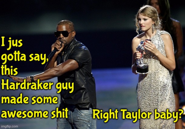 Someone's on a winning roll | I jus gotta say, this Hardraker guy made some awesome shit; Right Taylor baby? | image tagged in kanye west taylor swift | made w/ Imgflip meme maker