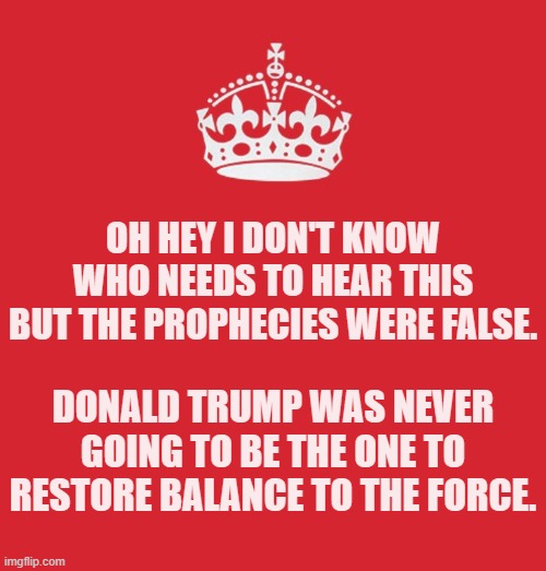 Trump went full dark side for Trump 2.0 and dragged all of MAGA along with him. | Oh hey I don't know who needs to hear this but the prophecies were false. Donald Trump was never going to be the one to restore balance to The Force. | image tagged in keep_calm png,memes,politics | made w/ Imgflip meme maker