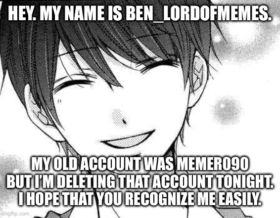 New account, old familiarity | Hey. My name is Ben_LordOfMemes. My old account was Memer090 but I’m deleting that account tonight. I hope that you recognize me easily. | image tagged in smiling boy | made w/ Imgflip meme maker