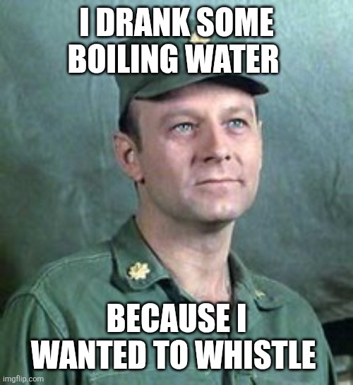 Whistle | I drank some boiling water; Because I wanted to whistle | image tagged in frank burns,funny memes | made w/ Imgflip meme maker