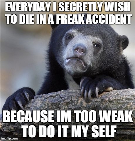 Confession Bear Meme | EVERYDAY I SECRETLY WISH TO DIE IN A FREAK ACCIDENT BECAUSE IM TOO WEAK TO DO IT MY SELF | image tagged in memes,confession bear,AdviceAnimals | made w/ Imgflip meme maker